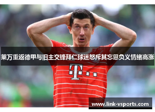 莱万重返德甲与旧主交锋拜仁球迷怒斥其忘恩负义情绪高涨